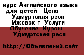 курс Английского языка для детей › Цена ­ 200 - Удмуртская респ., Ижевск г. Услуги » Обучение. Курсы   . Удмуртская респ.